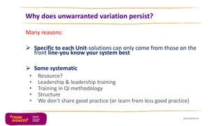 Why does unwarranted variation persist?
Many reasons:
 Specific to each Unit-solutions can only come from those on the
front line-you know your system best
 Some systematic
• Resource?
• Leadership & leadership training
• Training in QI methodology
• Structure
• We don’t share good practice (or learn from less good practice)
30/10/2016 4
 