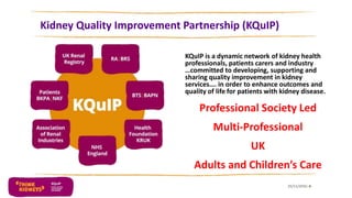 Kidney Quality Improvement Partnership (KQuIP)
KQuIP is a dynamic network of kidney health
professionals, patients carers and industry
…committed to developing, supporting and
sharing quality improvement in kidney
services…. in order to enhance outcomes and
quality of life for patients with kidney disease.
Professional Society Led
Multi-Professional
UK
Adults and Children’s Care
25/11/2016 6
 