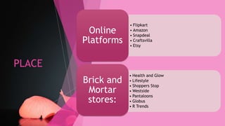 PLACE
• Flipkart
• Amazon
• Snapdeal
• Craftsvilla
• Etsy
Online
Platforms
• Health and Glow
• Lifestyle
• Shoppers Stop
• Westside
• Pantaloons
• Globus
• R Trends
Brick and
Mortar
stores:
 