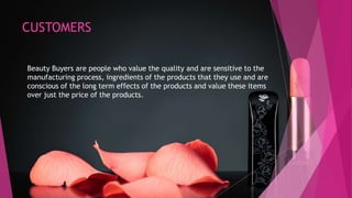 CUSTOMERS
Beauty Buyers are people who value the quality and are sensitive to the
manufacturing process, ingredients of the products that they use and are
conscious of the long term effects of the products and value these items
over just the price of the products.
 
