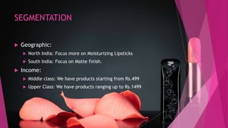 SEGMENTATION
 Geographic:
 North India: Focus more on Moisturizing Lipsticks
 South India: Focus on Matte finish.
 Income:
 Middle class: We have products starting from Rs.499
 Upper Class: We have products ranging up to Rs.1499
 
