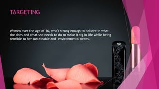 TARGETING
Women over the age of 16, who's strong enough to believe in what
she does and what she needs to do to make it big in life while being
sensible to her sustainable and environmental needs.
 