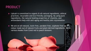 PRODUCT
 Liplush is committed to organic & all-natural ingredients, ethical
practices, recyclable and eco-friendly packaging. By using pure
ingredients, the natural healing properties of vitamins, and
antioxidants help with anti-aging and healthy skin rejuvenation
 We are an all-natural, toxin free, paraben free, sulphate free lip
colour made out of natural fruits and plant-derived ingredients. We've
various shades from Coral red to peach blossom.
 