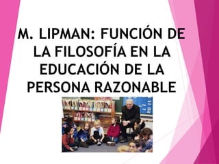 M. LIPMAN: FUNCIÓN DE
LA FILOSOFÍA EN LA
EDUCACIÓN DE LA
PERSONA RAZONABLE
 