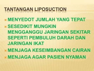 TANTANGAN LIPOSUCTION 
MENYEDOT JUMLAH YANG TEPAT 
SESEDIKIT MUNGKIN 
MENGGANGGU JARINGAN SEKITAR 
SEPERTI PEMBULUH DARAH DAN 
JARINGAN IKAT 
MENJAGA KESEIMBANGAN CAIRAN 
MENJAGA AGAR PASIEN NYAMAN 
 