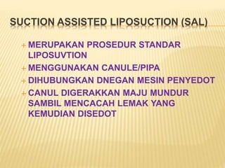 SUCTION ASSISTED LIPOSUCTION (SAL) 
MERUPAKAN PROSEDUR STANDAR 
LIPOSUVTION 
MENGGUNAKAN CANULE/PIPA 
 DIHUBUNGKAN DNEGAN MESIN PENYEDOT 
 CANUL DIGERAKKAN MAJU MUNDUR 
SAMBIL MENCACAH LEMAK YANG 
KEMUDIAN DISEDOT 
 
