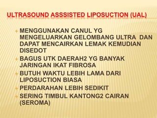 ULTRASOUND ASSSISTED LIPOSUCTION (UAL) 
MENGGUNAKAN CANUL YG 
MENGELUARKAN GELOMBANG ULTRA DAN 
DAPAT MENCAIRKAN LEMAK KEMUDIAN 
DISEDOT 
 BAGUS UTK DAERAH2 YG BANYAK 
JARINGAN IKAT FIBROSA 
 BUTUH WAKTU LEBIH LAMA DARI 
LIPOSUCTION BIASA 
 PERDARAHAN LEBIH SEDIKIT 
 SERING TIMBUL KANTONG2 CAIRAN 
(SEROMA) 
 