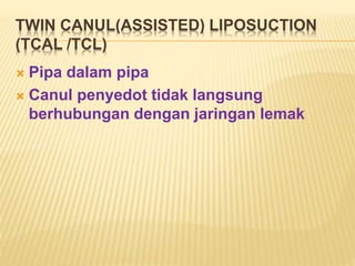 TWIN CANUL(ASSISTED) LIPOSUCTION 
(TCAL /TCL) 
 Pipa dalam pipa 
 Canul penyedot tidak langsung 
berhubungan dengan jaringan lemak 
 