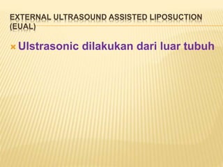EXTERNAL ULTRASOUND ASSISTED LIPOSUCTION 
(EUAL) 
 Ulstrasonic dilakukan dari luar tubuh 
 