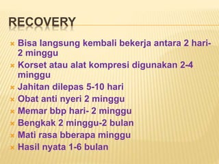 RECOVERY 
 Bisa langsung kembali bekerja antara 2 hari- 
2 minggu 
 Korset atau alat kompresi digunakan 2-4 
minggu 
 Jahitan dilepas 5-10 hari 
 Obat anti nyeri 2 minggu 
 Memar bbp hari- 2 minggu 
 Bengkak 2 minggu-2 bulan 
 Mati rasa bberapa minggu 
 Hasil nyata 1-6 bulan 
 