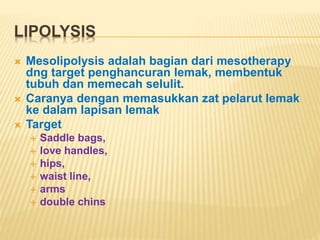 LIPOLYSIS 
 Mesolipolysis adalah bagian dari mesotherapy 
dng target penghancuran lemak, membentuk 
tubuh dan memecah selulit. 
 Caranya dengan memasukkan zat pelarut lemak 
ke dalam lapisan lemak 
 Target 
 Saddle bags, 
 love handles, 
 hips, 
 waist line, 
 arms 
 double chins 
 