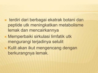  terdiri dari berbagai ekatrak botani dan 
peptide utk meningkatkan metabolisme 
lemak dan mencairkannya 
 Memperbaiki sirkulasi limfatik utk 
mengurangi terjadinya selulit 
 Kulit akan ikut mengencang dengan 
berkurangnya lemak. 
 