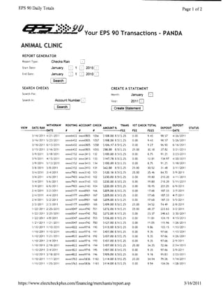 EPS 90 Daily Totals                                                                                                   Page 1 of2



   - ......
 ,~WI.':'.,.J.,.     .     •••••• ~ .
                                  (/JiO
                                                Your EPS 90 Transactions - PANDA

 ANIMAL CLINIC
  REPORT GENERATOR
  Report Type:          Checks Ran
  Start Date:           January                 2010
  End Date:             January       =:J       2010U
                       [searCh]
  SEARCH CHECKS                                                    CREATE A STATEMENT 

  Search For: 
                                                    Month:           January   D
  Search In:               Account Number                          Year:            2011
                            Search                                     Create statement




               WITHDRAW           ROUTING ACCOUNT CHECK               TRANS         1ST CHECK TOTAL           DEPOSIT
 VIEW DATE RAN                                               AMOUNT %                                 DEPOSIT               STATUS
 -------DATE                      #         #         #      -----FEE               FEE       FEES    ----DATE
                     ---------------------------------------------                                             ------
          3/1612011412112011      xxxx6432 xxxx0805   1056   5108.008S$,25          0,00      9.43    98.57    4/26/2011
          3/1612011 5/231201'     xxxx6432 xxxx0805   1057   S108.00 8,51,$.25      0.00      9,43    98,57    5/26/2011
          3/16/2011 6/1312011     xxxx6432 xxxx0805   1058   $106.178,5"$.25        0,00      927     96,90    6/16/2011
          3115/2011 3/16/2011     xxxx6432 xxxx080S   1055   558.00    8.5~S25      25,00     30,18   27.82    312112011
          3/912011   311812011    xxxx2152 xxxx3413   132    5100.008,5%5,25        0.00      8.75    91,25    3/23/2011
          31912011   4/15/2011    xxxx2152 xxxx3413   133    5147.788.5::$.25       0,00      12.81   134,97   4/2012011
          3/912011   5/13/2011    xxxx2152 xxxx3413 134      $100.00   8.s;t~$,25   0.00      8.75    91.25    5/18/2011
          3/812011   3/8/2011     xxxx2152 xxxx3413   131    $62.00    8.5%.$.25    25,00     30.52   31.48    3/11/2011
          3/4/2011   3/4/2011     xxxx7903 xxxx3143   101    $120.16 8,5%$,25       25,00     35.46   84,70    3/9/2011
          3/4/2011   4/6/2011     xxxx7903 xxxx3143   102    $230.00   8S~$.25      0.00      19.80   210.20   4/111Z011
          3/412011   5/6/2011     xxxx7903 xxxx3143   103    $230.00 8.5%$,25       0.00      19,80   210,20   5/11/2011
          3/4/2011   6/612011     xxxx7903 xxxx3143 104      $220.00 8,5%$.25       0.00      18,95   201.05   6/912011
          21412011   312/2011     xxxxOl77 xxxx8901   166    $205.008.5%$.25        0,00      17.68   187,33   31712011
          21412011   414/2011     xxxxOl77 xxxx8901   167    $205.008.5');$,25      0.00      17.68   187.33   4/7/2011
          214/2011   51212011     xxxxOl77 xxxx8901   168    5205.008,5'.1.$.25     0.00      17.68   187,33   5/5/2011
          21312011   213/2011     xxxxOl77 xxxx8901   165    $ 109.00 8.5%5,25      25.00     34,52   74.49    218/2011
          1/22/2011 2/2512011     xxxx0047 xxxx4742 701      5272.00 8,5 7:.$.25    25.00     48.37   223.63   31212011
          1/221Z011 3/25/2011     xxxx0047 xxxx4742 702      ~272.00   8.5'{$,25    0,00      23.37   248,63   3130/2011
          1122/2011 418/2011      xxxx0047 xxxx4742 703      $136.00 8.5%$,25       0,00      11.81   124.19   4/1312011
          1/21/2011 1/2112011     xxxx0047 xxxx4742 700      5127.00   8.5i'~5.25   0.00      11.05   115,96   1/26/2011
          1/10/2011 1/1012011     xxxx4822 xxxx9716   190    $113.008.5%$,25        0.00      9.86    103.15   1/1312011
          1/10/2011 1/1012011     xxxx4822 xxxx9716   191    $107.008,5;;;$.25      0.00      9,35    97,66    1/13/2011
          1/10/2011 1/2112011     xxxx4822 xxxx9716 192      $107.008St:$,25        0.00      9.35    97,66    1/2612011
          1/10/2011 214/2011      xxxx4822 xxxx9716 193      $107.00   8,5~,$.25    0.00      9.35    97.66    21912011
          1/10/2011 2118/2011     xxxx4822 xxxx9716 194      $107.008.5%$,25        25,00     34,35   72.66    2124/2011
          1/10/2011 3/4/2011      xxxx4822 xxxx9716   195    5107.008.5%5.25        0,00      9,35    97.66    3/9/2011
          1/10/20113/18/2011      xxxx4822 xxxx9716   196    $105.008,5X$,25        0.00      9.18    95.83    3/23/2011
          1/10/2011 1/11/2011     xxxx3763 xxxx5836 1162     5114.008,5%$,25        25.00     34.94   79,06    1/14/2011
          1/1012011 1/25/2011     xxxx3763 xxxx5836   1163   $114.00   8,5~$,25     0.00      9,94    104.06   1/28/2011




https://www.electcheckplus.com/financing/merchants/report.asp                                                             311612011
 