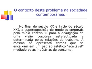 O contexto deste problema na sociedade contemporânea. No final do século XX e início do século XXI, a superexposição de modelos corporais pela mídia contribuiu para a divulgação de uma visão corpórea estereotipada e determinada pelas relações de trabalho. A mesma só apresenta corpos que se encaixam em um padrão estético “aceitável” mediado pelas indústrias de consumo. 