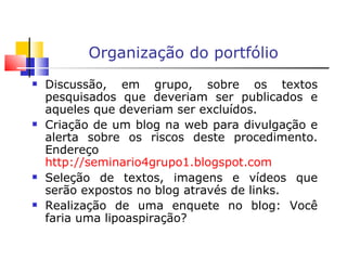 Organização do portfólio   Discussão, em grupo, sobre os textos pesquisados que deveriam ser publicados e aqueles que deveriam ser excluídos. Criação de um blog na web para divulgação e alerta sobre os riscos deste procedimento. Endereço  http://seminario4grupo1.blogspot.com Seleção de textos, imagens e vídeos que serão expostos no blog através de links. Realização de uma enquete no blog: Você faria uma lipoaspiração? 