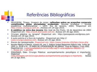 Referências Bibliográficas PELEGRINI, Thiago. Imagem do corpo:  reflexões sobre as acepções corporais constituídas pelas sociedades ocidentais . Revista Urutagua – revista acadêmica multidisciplinar – UEM: Rio de Janeiro, 2004. Disponível em  http://www.urutagua.uem.br . /Acesso em 29 ago 2010. A estética na mira dos jovens  São José do Rio Preto, 16 de dezembro de 2003 Disponível em:  http://www.diarioweb.com.br . Acesso em 20 ago 2010. Cirurgia plástica ou terapia? Disponível em: http://psicopauta.wordpress.com  Acesso em 20 ago 2010. A auto-estima é o foco do trabalho.  Disponível em http:// www.cirurgia-plastica.com . Acesso em 23 ago 2010. Riscos da Lipoaspiração.  Disponível em:  http://www.brazuka.info/lipo-riscos . php Revista Plástica & Beleza, número 65, ano 7. Editora United Magazines Editora Ltda. Junho de 2055, p. 39,40 e 41.. 25 ANOS DE LIPOASPIRAÇÃO NO BRASIL. Guia da Plástica, 2.nov.2005. Disponível em: < www.guiadaplastica.com.br/index.asp ? Ir=area.asp & area=8&texto=33 >. Acesso em: 1  set.2010. ESQUENAZI, Ester.  Cirurgia Plástica: acompanhamento psicológico é importante.  Disponível em:  www.necessaire.com.br/cirurgia-plastica-acompanhamento-psicologico-e-importante . Acesso em 22 ago 2010. 