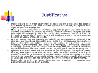 ‘ + Justificativa Diante do fato de o Brasil estar entre os países no alto do ranking das pessoas que fazem lipoaspiração, este assunto aparece nas mídias, divulgando seus aspectos positivos e negativos. Muitas pessoas, principalmente mulheres, seguindo os padrões sociais de beleza, acabam procurando as clinicas de cirurgia plástica. Algumas cirurgias são bem realizadas satisfazendo o sonho do corpo ideal. Entretanto outras acabam se tornando um pesadelo. O paciente pode sair da clinica e ser encaminhado para o hospital, às vezes, chegando a óbito. O nosso grupo mostrou interesse em relação ao tema devido ao alto índice de cirurgias mal sucedidas divulgadas pela mídia e a preocupação das mulheres (nossa, também!) de estar sempre se adequando aos padrões de beleza impostos. Conhecimentos das áreas de Português, Informática, Medicina, Sociologia, História, Ética e Ciências contribuíram para nos ajudar a responder nossas dúvidas e a elaborar o roteiro e, em seguida, partirmos para a pesquisa. Quando acontecem casos de procedimentos mal sucedidos com alguma pessoa famosa, este ganha uma enorme repercussão da mídia. Porém, hoje com a grande divulgação de facilidade de acesso, como cirurgias parceladas em várias vezes, as pessoas das classes mais baixas também estão correndo sérios riscos, às vezes até maiores, por não terem uma boa infra-estrutura de atendimento. Diante do aumento dos casos bem ou mal sucedidos, o assunto será problematizado através de um projeto. 