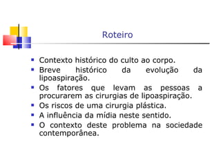 Roteiro Contexto histórico do culto ao corpo. Breve histórico da evolução da lipoaspiração. Os fatores que levam as pessoas a procurarem as cirurgias de lipoaspiração. Os riscos de uma cirurgia plástica. A influência da mídia neste sentido. O contexto deste problema na sociedade contemporânea. 