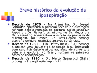 Breve histórico da evolução da lipoaspiração Década de 1970  – Na Alemanha, Dr. Joseph Schrudde apresenta a primeira técnica de curetagem refinada para a remoção de gordura. Os italianos Dr. Arpad e o Dr. Fisher e os americanos Dr. Meyer e o Dr. Kesserling acrescentam a sucção ao processo de curetagem. Na França, Dr. Ives-Gérard começa aspirar a gordura localizada através de cânulas. Década de 1980  – O Dr. Jefrey Klein (EUA), começa a utilizar uma solução de anestesia local misturada com soro fisiológico e xilocaína, afetando somente a pele e a gordura. No Brasil, surgem os primeiros casos de lipoaspiração. Década de 1990  – Dr. Marco Gasparotti (Itália) propaga a lipoaspiração superficial. 