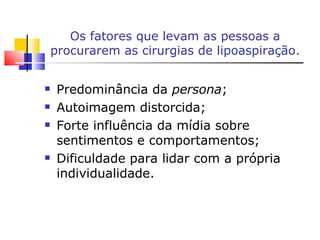 Os fatores que levam as pessoas a procurarem as cirurgias de lipoaspiração. Predominância da  persona ; Autoimagem distorcida; Forte influência da mídia sobre sentimentos e comportamentos; Dificuldade para lidar com a própria individualidade. 