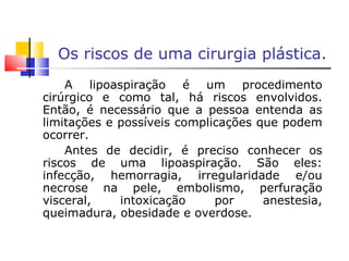 Os riscos de uma cirurgia plástica. A lipoaspiração é um procedimento cirúrgico e como tal, há riscos envolvidos. Então, é necessário que a pessoa entenda as limitações e possíveis complicações que podem ocorrer. Antes de decidir, é preciso conhecer os riscos de uma lipoaspiração. São eles: infecção, hemorragia, irregularidade e/ou necrose na pele, embolismo, perfuração visceral, intoxicação por anestesia, queimadura, obesidade e overdose. 