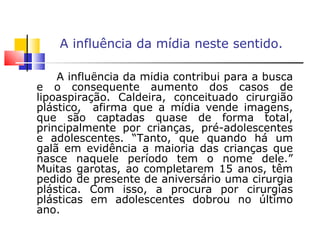 A influência da mídia neste sentido. A influência da mídia contribui para a busca e o consequente aumento dos casos de lipoaspiração. Caldeira, conceituado cirurgião plástico,  afirma que a mídia vende imagens, que são captadas quase de forma total, principalmente por crianças, pré-adolescentes e adolescentes. “Tanto, que quando há um galã em evidência a maioria das crianças que nasce naquele período tem o nome dele.” Muitas garotas, ao completarem 15 anos, têm pedido de presente de aniversário uma cirurgia plástica. Com isso, a procura por cirurgias plásticas em adolescentes dobrou no último ano.  