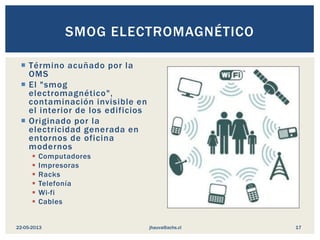  Término acuñado por la
OMS
 El "smog
electromagnético",
contaminación invisible en
el interior de los edificios
 Originado por la
electricidad generada en
entornos de oficina
modernos
 Computadores
 Impresoras
 Racks
 Telefonía
 Wi-fi
 Cables
SMOG ELECTROMAGNÉTICO
jhauva@achs.cl22-05-2013 17
 