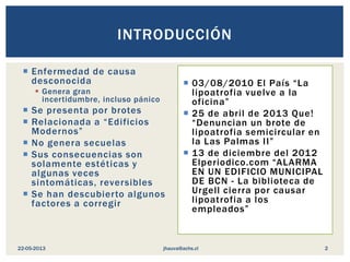  Enfermedad de causa
desconocida
 Genera gran
incertidumbre, incluso pánico
 Se presenta por brotes
 Relacionada a “Edificios
Modernos”
 No genera secuelas
 Sus consecuencias son
solamente estéticas y
algunas veces
sintomáticas, reversibles
 Se han descubierto algunos
factores a corregir
 03/08/2010 El País “La
lipoatrofia vuelve a la
oficina”
 25 de abril de 2013 Que!
“Denuncian un brote de
lipoatrofia semicircular en
la Las Palmas II”
 13 de diciembre del 2012
Elperiodico.com “ALARMA
EN UN EDIFICIO MUNICIPAL
DE BCN - La biblioteca de
Urgell cierra por causar
lipoatrofia a los
empleados”
INTRODUCCIÓN
jhauva@achs.cl22-05-2013 2
 