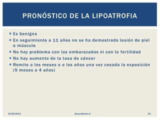 Es benigna
 En seguimiento a 11 años no se ha demostrado lesión de piel
o músculo
 No hay problema con las embarazadas ni con la fertilidad
 No hay aumento de la tasa de cáncer
 Remite a los meses o a los años una vez cesada la exposición
(9 meses a 4 años)
PRONÓSTICO DE LA LIPOATROFIA
jhauva@achs.cl22-05-2013 23
 