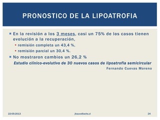  En la revisión a los 3 meses, casi un 75% de los casos tienen
evolución a la recuperación,
 remisión completa un 43,4 %,
 remisión parcial un 30,4 %.
 No mostraron cambios un 26,2 %
Estudio clínico-evolutivo de 30 nuevos casos de lipoatrofia semicircular
Fernando Cuevas Moreno
PRONOSTICO DE LA LIPOATROFIA
jhauva@achs.cl22-05-2013 24
 