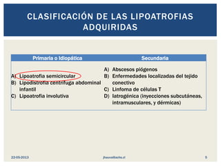 Primaria o Idiopática Secundaria
A) Lipoatrofia semicircular
B) Lipodistrofia centrífuga abdominal
infantil
C) Lipoatrofia involutiva
A) Abscesos piógenos
B) Enfermedades localizadas del tejido
conectivo
C) Linfoma de células T
D) Iatrogénica (inyecciones subcutáneas,
intramusculares, y dérmicas)
CLASIFICACIÓN DE LAS LIPOATROFIAS
ADQUIRIDAS
jhauva@achs.cl22-05-2013 5
 
