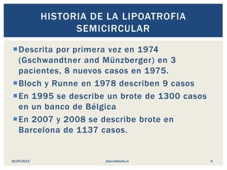 Descrita por primera vez en 1974
(Gschwandtner and Münzberger) en 3
pacientes, 8 nuevos casos en 1975.
Bloch y Runne en 1978 describen 9 casos
En 1995 se describe un brote de 1300 casos
en un banco de Bélgica
En 2007 y 2008 se describe brote en
Barcelona de 1137 casos.
HISTORIA DE LA LIPOATROFIA
SEMICIRCULAR
jhauva@achs.cl22-05-2013 6
 