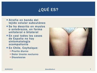  Atrofia en banda del
tejido celular subcutáneo
 Se ha descrito en muslos
o antebrazos, en forma
unilateral o bilateral
 En casi todos los casos
de España no hay
sintomatología
acompañante
 En Chile, Coyhaique:
 Prurito diurno
 Dolor Urente nocturno
 Disestesias
¿QUÉ ES?
jhauva@achs.cl22-05-2013 7
 