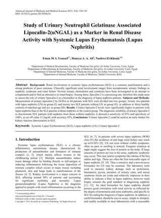 American Journal of Medicine and Medical Sciences 2015, 5(4): 158-163
DOI: 10.5923/j.ajmms.20150504.03
Study of Urinary Neutrophil Gelatinase Associated
Lipocalin-2(uNGAL) as a Marker in Renal Disease
Activity with Systemic Lupus Erythematosis (Lupus
Nephritis)
Eman M. I. Youssef1,*
, Haneya A. A. Ali2
, Nashwa El-Khouly3,4
¹Department of Medical Biochemistry, Faculty of Medicine (for girls), Al-Azhar University, Cairo, Egypt
²Department of Microbiology & Immunology, Faculty of Medicine (for girls), Al-Azhar University, Cairo, Egypt
³Department of Internal Medicine, Faculty of Medicine (for girls), Al-Azhar University, Cairo, Egypt
4
Department of Internal Medicine, Faculty of Medicine, Taibah University, KSA
Abstract Background: Renal involvement in systemic lupus erythematosus (SLE) is a common manifestation and a
strong predictor of poor outcome. Clinically significant renal involvement ranges from asymptomatic urinary findings to
nephritic syndrome and renal failure. Several urinary chemokines and cytokines have been investigated in an attempt to
complement and/or find an alternative to renal biopsy. Among these, lipocalin-2 is a promising one; therefore this study aims
to assess the role of urinary lipocalin-2 as a biomarker in the diagnosis of lupus nephritis patients. Subjects and Methods:
Measurement of urinary lipocalin-2 by ELISA in 44 patients with SLE were divided into two groups; twenty two patients
with lupus nephritis (LN) as group (I), and twenty two SLE patients without LN as group (II), in addition to thirty healthy
controls of matched age and sex as group (III). Results: Urinary lipocalin-2 levels were significantly higher in patients with
lupus nephritis than in the SLE patients without nephritis or the control group. The diagnostic reliability of urinary lipocalin-2
to discriminate SLE patients with nephritis from those without nephritis, it showed a sensitivity of 85% and specificity of
100%, at cut off value 13.2ng/dl, with accuracy 92%. Conclusions: Urinary lipocalin-2 could be used as an early marker for
kidney function deterioration in SLE.
Keywords Systemic Lupus Erythematosus (SLE), Lupus nephritis (LN), Urinary lipocalin-2
1. Introduction
Systemic lupus erythematosus (SLE) is a chronic
inflammatory autoimmune disease characterized by
production of autoantibodies and formation of immune
complex [1, 2], which mainly affects women in the
childbearing period [3]. Multiple autoantibodies induce
tissue damage either by binding directly to self-antigen or
inducing inflammation following the tissue deposition of
immune complex which occurs in many tissues including
glomeruli, skin and lungs leads to manifestations of the
disease [4, 5]. Kidney involvement is a major concern in
SLE, affecting around 50% of patients and accounting
for significant morbidity and mortality. Lupus
glomerulonephritis (Lupus Nephritis) is the diagnosis
applied to people with renal inflammation occurring in the
* Corresponding author:
emyoussef4@gmail.com (Eman M. I. Youssef)
Published online at http://journal.sapub.org/ajmms
Copyright © 2015 Scientific & Academic Publishing. All Rights Reserved
SLE [6, 7]. In patients with severe lupus nephritis (WHO
class IV) the incidence of end stage renal failure may reach
up to10-26% [8]. LN can exist without visible symptoms,
often no pain or swelling is noticed. Frequent urination at
night might suggest the loss of protein in the body. If large
amounts of protein are lost in the urine, nephrotic syndrome
may occur. This may lead to symptoms like edema of the feet,
ankles and legs. These are often the first noticeable signs of
lupus nephritis [9, 10]. Thus a sensitive and a non-invasive
biomarker for LN may be essential. The laboratory tools
used to measure kidney damage such as proteinuria,
haematuria, pyruia, presence of urinary casts, and serum
creatinine levels are crude and relatively imprecise in their
ability to indicate a flare in lupus nephritis, however renal
biopsy remains the gold standard in diagnosing nephritis
[11, 12]. An ideal biomarker for lupus nephritis should
possess good correlation with renal activity as reflected by
the degree of proteinuria and urine sediments, and specific to
SLE for aiding the diagnosis of lupus nephritis. In addition, a
useful biomarker should be easy to assay, simple to interpret,
and readily available in most laboratories with a reasonable
 