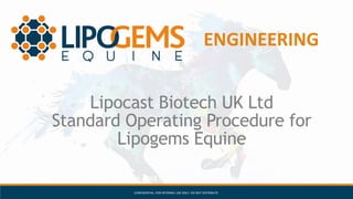 AUTOLOGOUS – SAFE – STERILE – ENZYME-FREE – SUSTANIBLE – SHARI’AH COMPLIANCE – CLINICALLY TESTED
ENGINEERING
CONFIDENTIAL: FOR INTERNAL USE ONLY. DO NOT DISTRIBUTE.
Lipocast Biotech UK Ltd
Standard Operating Procedure for
Lipogems Equine
 