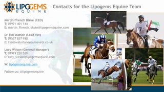 Contacts for the Lipogems Equine Team
Martin ffrench Blake (CEO)
T: 07971 401 144
E: martin_ffrench_blake@lipogemsequine.c...