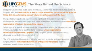 Lipogems was invented by Dr. Carlo Tremolada, a renowned Italian maxillofacial plastic
surgeon, who was searching for a wa...