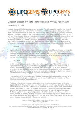 Lipocast Biotech UK Ltd Data Protection and Privacy Policy
Effective May 25 2018
Lipogems Equine and Lipogems Canine t/a Lipocast Biotech UK Ltd
The Straw Barn, Upton End Business Park, Meppershall Road, Shillington, Bedfordshire, United Kingdom, SG5 3PF
Companies House 09958013 VAT Reg 241 6845 05
Lipocast Biotech UK Data Protection and Privacy Policy 2018
Effective May 25, 2018
Lipocast Biotech UK Ltd takes data privacy seriously. This privacy policy explains who we are,
how we collect, share and use Personal Information, and how you can exercise your privacy
rights. We recommend that you read this privacy policy in full to ensure you are fully informed.
However, to make it easier for you to review the parts of this privacy policy that apply to you,
we have divided up the document into sections that are specifically applicable to accredited and
potentially accredited veterinary surgeons and users and interested parties of Lipogems
technology (Section 2), Contacts (Section 3), and Visitors (Section 4). Sections 1 and 5 are
applicable to everyone. If you have any questions or concerns about our use of your Personal
Information, then please contact us using the contact details provided at the end of Section 5.
About Us
Lipocast Biotech UK Ltd is distributer of Lipogems International Spa technology in the global
veterinary market (the "Services") operating as Lipogems Equine and Lipogems Canine, a
company headquartered in England, United Kingdom ("we," "us," "our," and "Lipocast Biotech
UK Ltd"). The Services enable Lipocast Biotech UK Ltd to, among other things, send and
manage email campaigns and serve advertisements.
Key Terms
In this privacy policy, these terms have the following meanings: "Contact" is a person a
Lipocast Biotech UK Ltd may contact through digitally based Services. In other words, a
Contact is anyone on a Lipocast Biotech UK Ltd 's Distribution List or about whom an
accredited or potentially accredited veterinary surgeon, professional or other interested
party has given us information. For example, a subscriber to Lipogems Equine and Lipogems
Canine email marketing campaigns would be considered a Contact.
"Distribution List" is a list of Contacts Lipocast Biotech UK Ltd may upload or manage on a
digital email marketing service platform and all associated information related to those
Contacts (for example, email addresses).
"Personal Information" means any information that identifies or can be used to identify
Lipocast Biotech UK Ltd, a Contact, or a Visitor, directly or indirectly. Examples of Personal
Information include, but are not limited to, first and last name, date of birth, email address,
gender, occupation, or other demographic information. "Website(s)" means any website(s)
we own and operate (such as www.lipogemsequine.com) or any web pages, interactive
features, applications, widgets, blogs, social networks, social network "tabs," or other
online, mobile, or wireless offerings that post a link to this privacy policy. "Visitor" means
any person who visits any of our Websites. "you" and "your" means, depending on the context,
either Lipocast Biotech UK Ltd, a Contact, or a Visitor.
 
