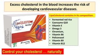 Control your cholesterol … naturally
Excess cholesterol in the blood increases the risk of
developing cardiovascular diseases.
• Fermented red rice
• Coenzyme Q10
• Vitamin E
• Omega 3
• Chromium,
• Vitamin B6
• Policonazol
• Vitamin B9
• Vitamin B12
LipoColesterol contains in its composition:
 