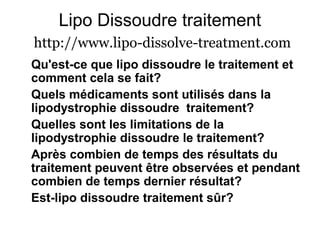 Lipo Dissoudre traitement
http://www.lipo-dissolve-treatment.com
Qu'est-ce que lipo dissoudre le traitement et
comment cela se fait?
Quels médicaments sont utilisés dans la
lipodystrophie dissoudre traitement?
Quelles sont les limitations de la
lipodystrophie dissoudre le traitement?
Après combien de temps des résultats du
traitement peuvent être observées et pendant
combien de temps dernier résultat?
Est-lipo dissoudre traitement sûr?
 