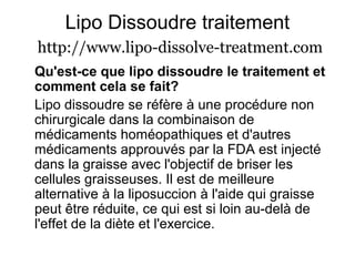 Lipo Dissoudre traitement
http://www.lipo-dissolve-treatment.com
Qu'est-ce que lipo dissoudre le traitement et
comment cela se fait?
Lipo dissoudre se réfère à une procédure non
chirurgicale dans la combinaison de
médicaments homéopathiques et d'autres
médicaments approuvés par la FDA est injecté
dans la graisse avec l'objectif de briser les
cellules graisseuses. Il est de meilleure
alternative à la liposuccion à l'aide qui graisse
peut être réduite, ce qui est si loin au-delà de
l'effet de la diète et l'exercice.
 
