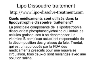 Lipo Dissoudre traitement
http://www.lipo-dissolve-treatment.com
Quels médicaments sont utilisés dans la
lipodystrophie dissoudre traitement?
La principale composante de la lipodystrophie
dissoudr est phosphastidylcholine qui induit les
cellules graisseuses à se décomposer. La
vitamine B complexe actuel est responsable de
la décomposition des graisses du foie. Trental,
qui est un approuvés par la FDA des
médicaments prescrits pour une mauvaise
circulation, tous ceux-ci sont mélangés avec une
solution saline.
 