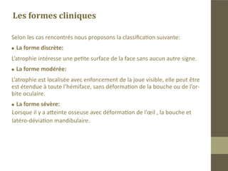 Signes cliniques
Atrophie progressive sous-cutanée ,cutanée, musculaire puis osseuse de
l’hémiface . Elle commence au niveau de la joue ou entre l’aile du nez et le
bord externe de la bouche.
Cette atrophie peut s’étendre au cadre orbitaire avec enophtalmie, à la
langue, aux cheveux de l’hémiface qui blanchissent.
Parfois on note une atrophie localisée d’une bande de tissu au niveau
frontal appelée coup de sabre.
 