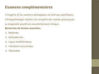Les lipoatrophies partielles
L’étiologie est inconnue, actuellement des recherches tendent à démon-
trer une mutation de gènes.
Les signes cliniques:
„„Visage enfoncé avec un aspect plissé et une
surface fripée.
„„ La peau est souple et saine.
„„ La pathologie intéresse la face de manière

symétrique touchant le tissu adipeux sans par-
ticipation des structures musculaires ou os-
seuses.
„„ Elle peut atteindre toute la face ou juste une
partie mais toujours de manière bilatérale.
„„ On recherche d’autres sites d’atrophie les

bras, le ventre…
 