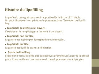 Généralités

Toute disgrâce au niveau de la face, détériore l’image de soi.
Ces pathologies affectent gravement la vie sociale et professionnelle des
patients.
Le lipofilling, technique en pleine expansion permet de se substituer à
des interventions chirurgicales lourdes .
 