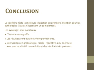 Lipofilling facial dans les HIV
Selon une étude française(4) les infections dues au virus HIV seraient res-
ponsables de 20 à 40% des cas de lipoatrophies faciales. Cette étude
conduite sur 317 cas a démontré l’efficacité du lipofilling et le recom-
mande comme traitement en première intention.
Nous n’avons pas été confronté aux lipoatrophies faciales dues au HIV.
 