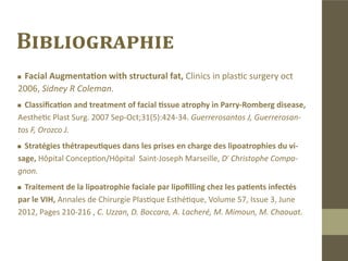 Conclusion
Le lipofilling reste la meilleure indication en première intention pour les
pathologies faciales nécessitant un comblement.
Les avantages sont nombreux :
„„   C’est une auto-greffe .
„„   Les résultats sont durables voire permanents.
„„Intervention en ambulatoire, rapide, répétitive, peu onéreuse
	 avec une morbidité très réduite et des résultats très probants.
 
