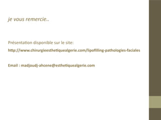 Bibliographie
 Facial Augmentation with structural fat, Clinics in plastic surgery oct
„„

2006, Sidney R Coleman.
„„Classification and treatment of facial tissue atrophy in Parry-Romberg disease,
Aesthetic Plast Surg. 2007 Sep-Oct;31(5):424-34. Guerrerosantos J, Guerrerosan-
tos F, Orozco J.
„„Stratégies thétrapeutiques dans les prises en charge des lipoatrophies du vi-
sage, Hôpital Conception/Hôpital Saint-Joseph Marseille, Dr Christophe Compa-
gnon.
„„Traitement de la lipoatrophie faciale par lipofilling chez les patients infectés
par le VIH, Annales de Chirurgie Plastique Esthétique, Volume 57, Issue 3, June
2012, Pages 210-216 , C. Uzzan, D. Boccara, A. Lacheré, M. Mimoun, M. Chaouat.
 