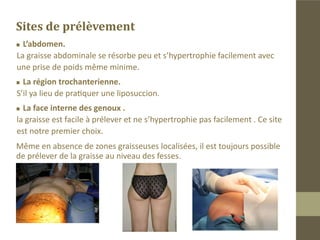 L’anesthésie
L’anesthésie des zones de prélèvements :
„„   Pas d’incision.
 On pique avec une aiguille 14G afin de créer un orifice
„„

pour l’introduction d’une petite canule d’infiltration à
bout mousse.
„„Infiltration de xylocaine adrénalinée à 2% diluée avec
du sérum physiologique.
Les volumes de solutions anesthésiques à infiltrer sont
modérés du fait du faible volume de graisse à prélever.
„„   Action antalgique et hémostatique.
 Nous évitons la tumescence qui peut altérer les lo-
„„

bules adipeux.
 