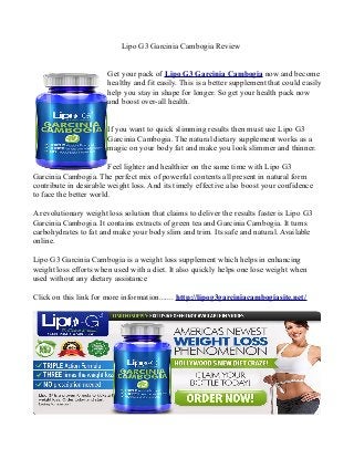 Lipo G3 Garcinia Cambogia Review
Get your pack of Lipo G3 Garcinia Cambogia now and become
healthy and fit easily. This is a better supplement that could easily
help you stay in shape for longer. So get your health pack now
and boost over-all health.
If you want to quick slimming results then must use Lipo G3
Garcinia Cambogia. The natural dietary supplement works as a
magic on your body fat and make you look slimmer and thinner.
Feel lighter and healthier on the same time with Lipo G3
Garcinia Cambogia. The perfect mix of powerful contents all present in natural form
contribute in desirable weight loss. And its timely effective also boost your confidence
to face the better world.
A revolutionary weight loss solution that claims to deliver the results faster is Lipo G3
Garcinia Cambogia. It contains extracts of green tea and Garcinia Cambogia. It turns
carbohydrates to fat and make your body slim and trim. Its safe and natural. Available
online.
Lipo G3 Garcinia Cambogia is a weight loss supplement which helps in enhancing
weight loss efforts when used with a diet. It also quickly helps one lose weight when
used without any dietary assistance
Click on this link for more information....... http://lipog3garciniacambogiasite.net/
 